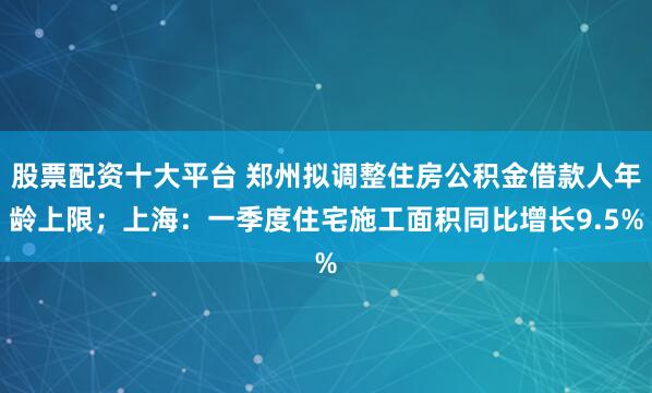 股票配资十大平台 郑州拟调整住房公积金借款人年龄上限；上海：一季度住宅施工面积同比增长9.5%