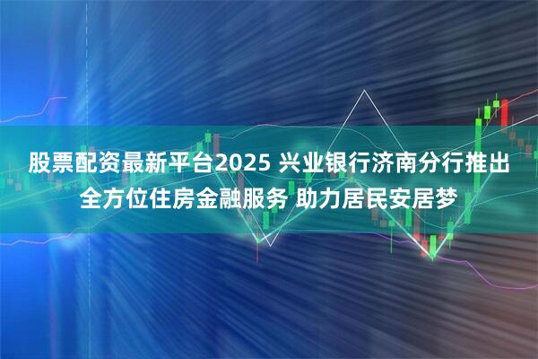 股票配资最新平台2025 兴业银行济南分行推出全方位住房金融服务 助力居民安居梦