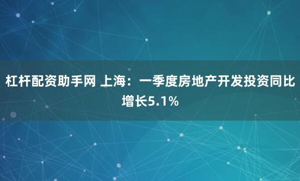 杠杆配资助手网 上海：一季度房地产开发投资同比增长5.1%