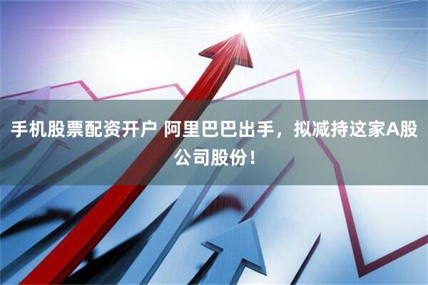 手机股票配资开户 阿里巴巴出手，拟减持这家A股公司股份！
