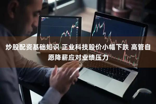炒股配资基础知识 正业科技股价小幅下跌 高管自愿降薪应对业绩压力