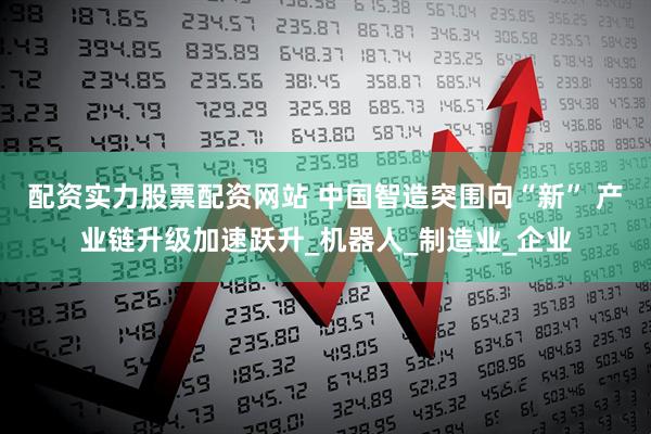 配资实力股票配资网站 中国智造突围向“新” 产业链升级加速跃升_机器人_制造业_企业