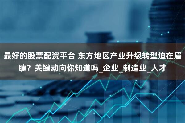 最好的股票配资平台 东方地区产业升级转型迫在眉睫？关键动向你知道吗_企业_制造业_人才