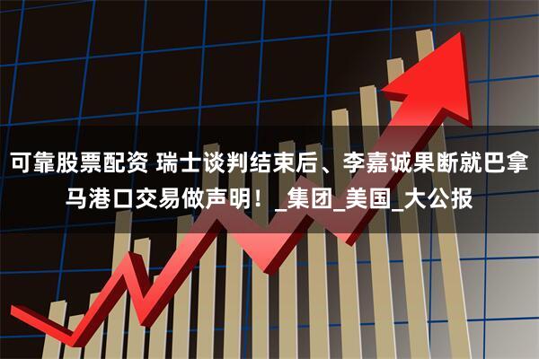 可靠股票配资 瑞士谈判结束后、李嘉诚果断就巴拿马港口交易做声明！_集团_美国_大公报