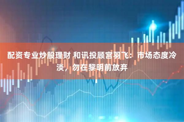 配资专业炒股理财 和讯投顾宫羽飞：市场态度冷淡，勿在黎明前放弃
