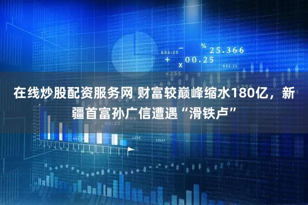 在线炒股配资服务网 财富较巅峰缩水180亿，新疆首富孙广信遭遇“滑铁卢”