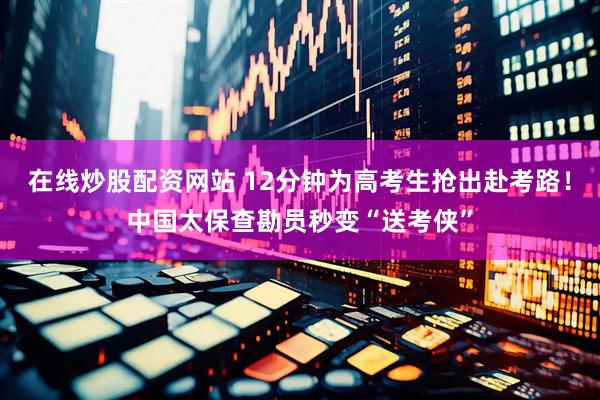 在线炒股配资网站 12分钟为高考生抢出赴考路！中国太保查勘员秒变“送考侠”