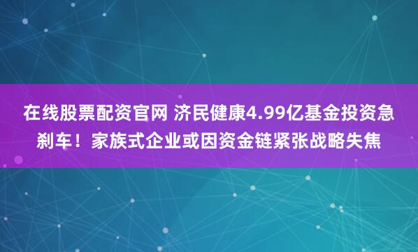 在线股票配资官网 济民健康4.99亿基金投资急刹车！家族式企业或因资金链紧张战略失焦