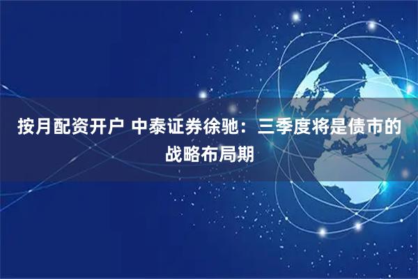 按月配资开户 中泰证券徐驰：三季度将是债市的战略布局期