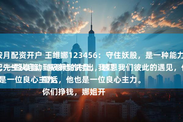 按月配资开户 王维娜123456：守住妖股，是一种能力。
纪先生从启动到吸筹到洗盘，我们从低位的筹码买入，一路奉陪，感谢他的付出，感恩我们彼此的遇见，他是一位性情中人。
说句心里话，他也是一位良心主力。
你们挣钱，娜姐开
