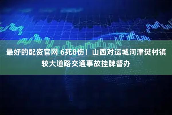 最好的配资官网 6死8伤！山西对运城河津樊村镇较大道路交通事故挂牌督办