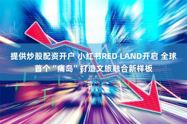 提供炒股配资开户 小红书RED LAND开启 全球首个“痛岛”打造文旅融合新样板