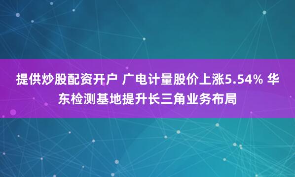 提供炒股配资开户 广电计量股价上涨5.54% 华东检测基地提升长三角业务布局