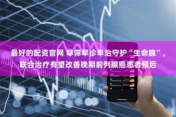 最好的配资官网 早筛早诊早治守护“生命腺”，联合治疗有望改善晚期前列腺癌患者预后