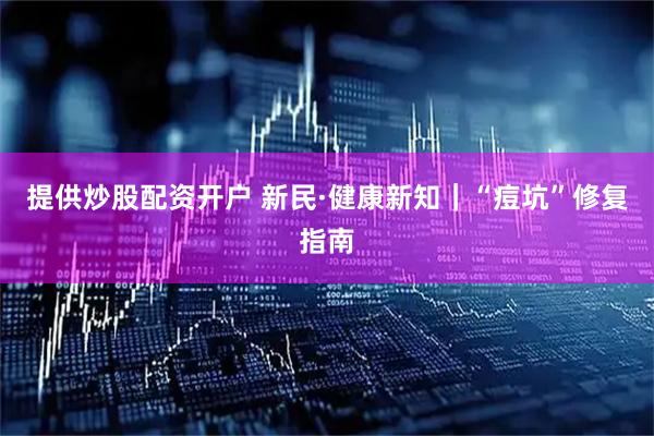 提供炒股配资开户 新民·健康新知｜“痘坑”修复指南