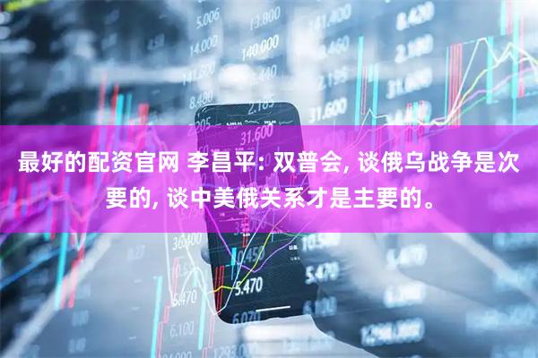 最好的配资官网 李昌平: 双普会, 谈俄乌战争是次要的, 谈中美俄关系才是主要的。