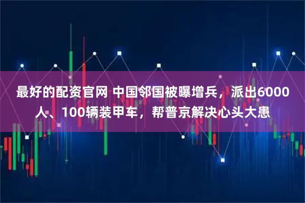 最好的配资官网 中国邻国被曝增兵，派出6000人、100辆装甲车，帮普京解决心头大患
