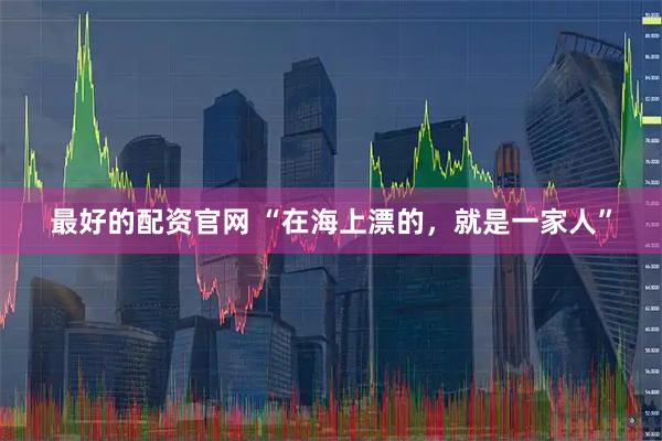最好的配资官网 “在海上漂的，就是一家人”
