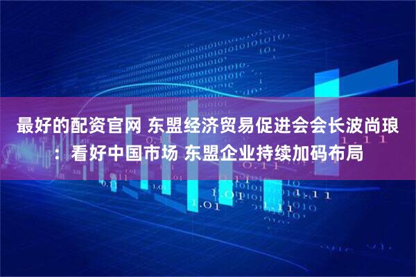 最好的配资官网 东盟经济贸易促进会会长波尚琅：看好中国市场 东盟企业持续加码布局