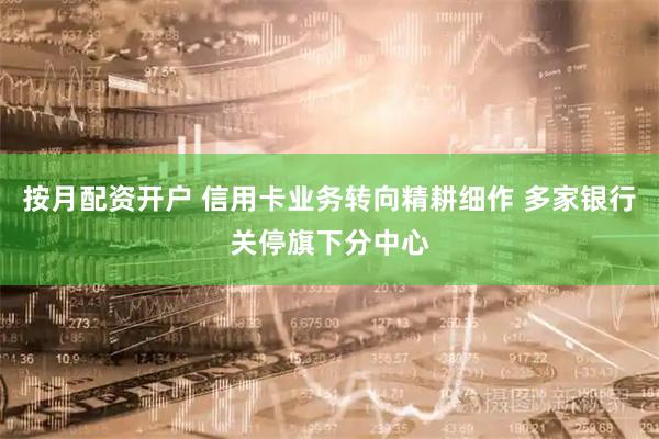按月配资开户 信用卡业务转向精耕细作 多家银行关停旗下分中心