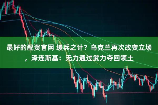 最好的配资官网 缓兵之计？乌克兰再次改变立场，泽连斯基：无力通过武力夺回领土