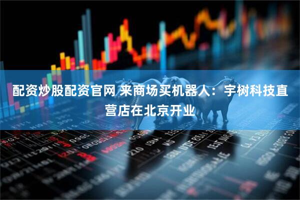 配资炒股配资官网 来商场买机器人：宇树科技直营店在北京开业