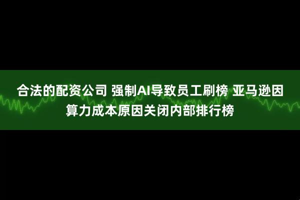 合法的配资公司 强制AI导致员工刷榜 亚马逊因算力成本原因关闭内部排行榜