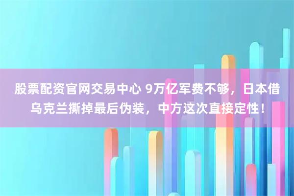 股票配资官网交易中心 9万亿军费不够，日本借乌克兰撕掉最后伪装，中方这次直接定性！
