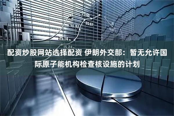配资炒股网站选择配资 伊朗外交部：暂无允许国际原子能机构检查核设施的计划