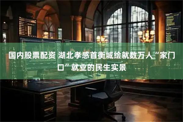 国内股票配资 湖北孝感首衡城绘就数万人“家门口”就业的民生实景