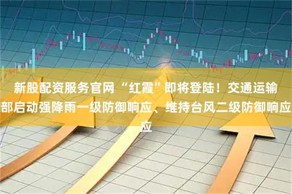 新股配资服务官网 “红霞”即将登陆！交通运输部启动强降雨一级防御响应、维持台风二级防御响应