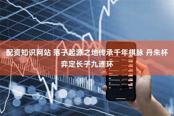 配资知识网站 落子起源之地传承千年棋脉 丹朱杯弈定长子九连环