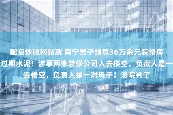 配资炒股网站就 南宁男子预算36万余元装修房子，发现工地使用过期水泥！涉事两家装修公司人去楼空，负责人是一对母子！法院判了