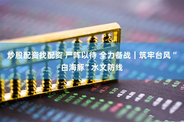 炒股配资找配资 严阵以待 全力备战｜筑牢台风“白海豚”水文防线