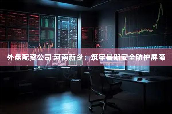 外盘配资公司 河南新乡：筑牢暑期安全防护屏障