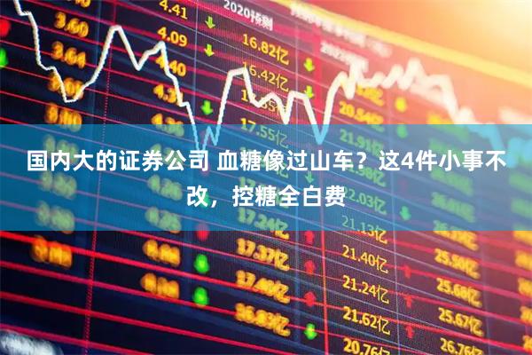 国内大的证券公司 血糖像过山车？这4件小事不改，控糖全白费