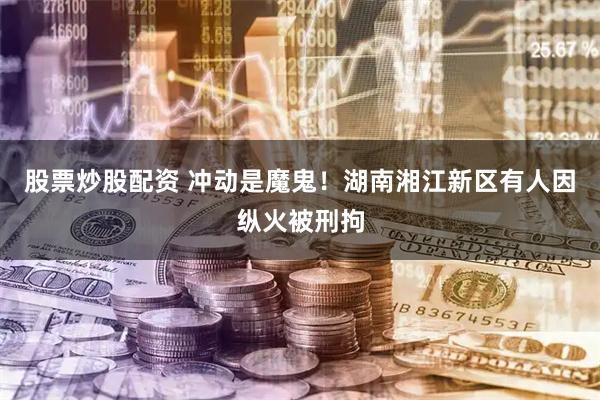 股票炒股配资 冲动是魔鬼！湖南湘江新区有人因纵火被刑拘