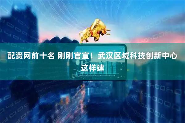 配资网前十名 刚刚官宣！武汉区域科技创新中心这样建