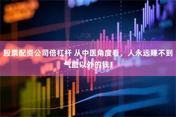 股票配资公司倍杠杆 从中医角度看，人永远赚不到气血以外的钱！