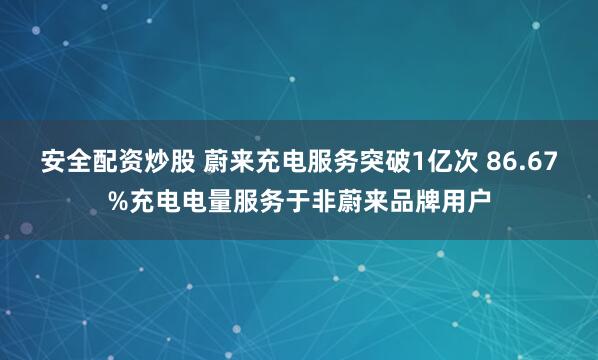 安全配资炒股 蔚来充电服务突破1亿次 86.67%充电电量服务于非蔚来品牌用户
