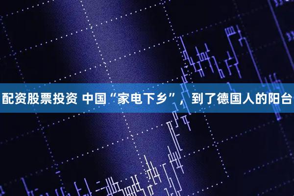 配资股票投资 中国“家电下乡”，到了德国人的阳台